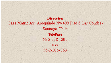 Cuadro de texto: Dirección
Casa Matriz Av. Apoquindo Nº4499 Piso 8 Las Condes- Santiago-Chile
Teléfono
56-2-338 1200
Fax
56-2-2064063

